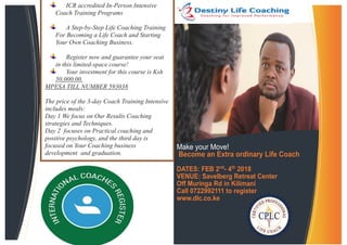 Make your Move!
Become an Extra ordinary Life Coach
DATES: FEB 2nd
- 4th
2018
VENUE: Savelberg Retreat Center
Off Muringa Rd in Kilimani
Call 0722992111 to register
www.dlc.co.ke
ICR accredited In-Person Intensive
Coach Training Programs
A Step-by-Step Life Coaching Training
For Becoming a Life Coach and Starting
Your Own Coaching Business.
Register now and guarantee your seat
in this limited-space course!
Your investment for this course is Ksh
50,000.00.
MPESA TILL NUMBER 593038
The price of the 3-day Coach Training Intensive
includes meals:
Day 1 We focus on Our Results Coaching
strategies and Techniques.
Day 2 focuses on Practical coaching and
positive psychology, and the third day is
focused on Your Coaching business
development and graduation.
 