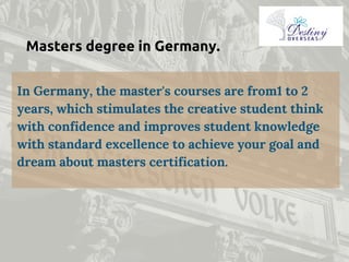 Masters degree in Germany.
In Germany, the master's courses are from1 to 2
years, which stimulates the creative student think
with confidence and improves student knowledge
with standard excellence to achieve your goal and
dream about masters certification.
 