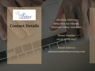 Mailing Address
Rama Ham Sai Nilayam,
Srinivasa Colony, Ameerpet,
Phone Number
Email Address
+91 (0) 76759 01627
admissions@destinyoverseas.com
Contact Details
 