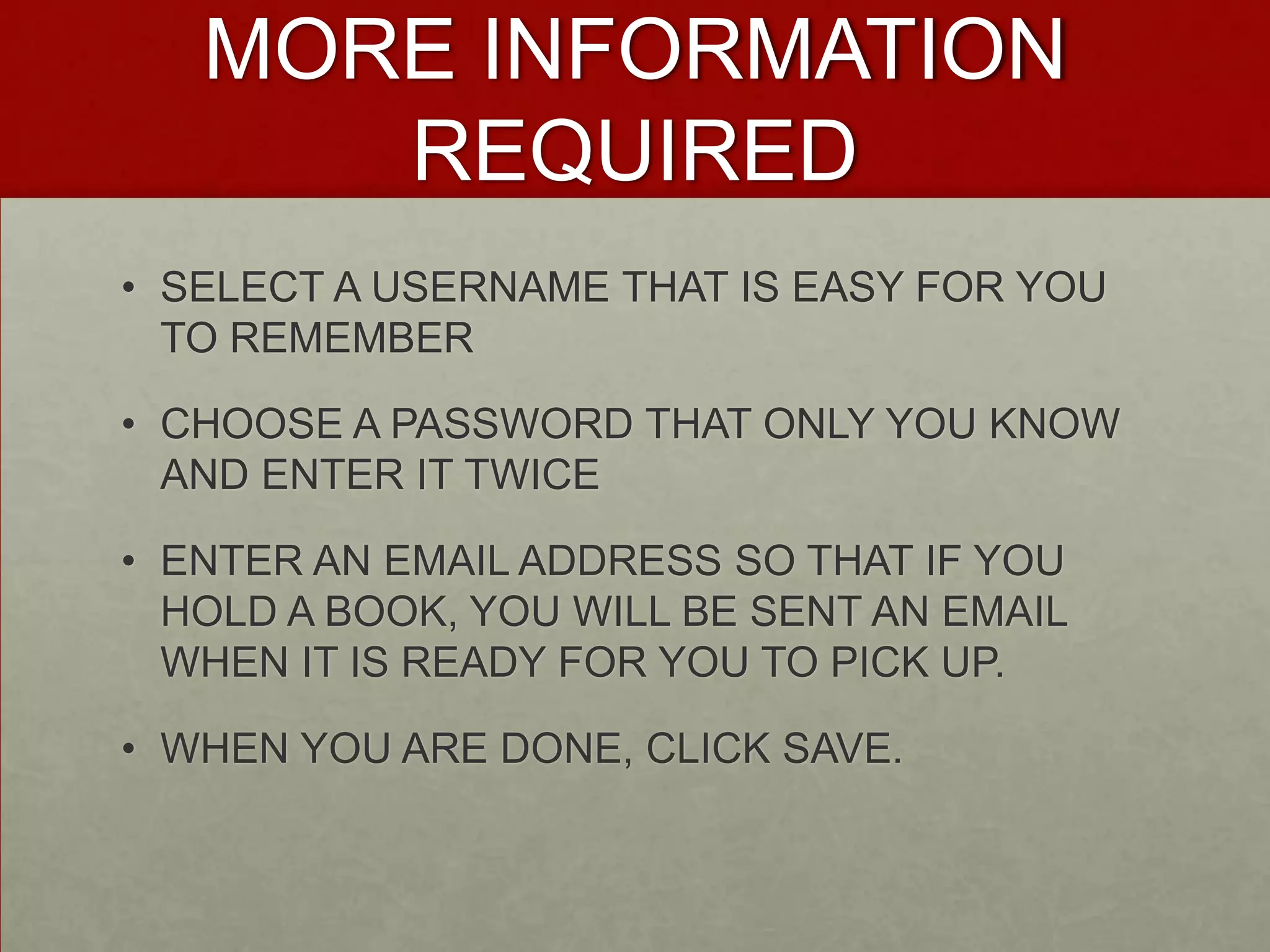MORE INFORMATIONREQUIREDSELECT A USERNAME THAT IS EASY FOR YOU TO REMEMBERCHOOSE A PASSWORD THAT ONLY YOU KNOW AND ENTER IT TWICEENTER AN EMAIL ADDRESS SO THAT IF YOU HOLD A BOOK, YOU WILL BE SENT AN EMAIL WHEN IT IS READY FOR YOU TO PICK UP.WHEN YOU ARE DONE, CLICK SAVE.