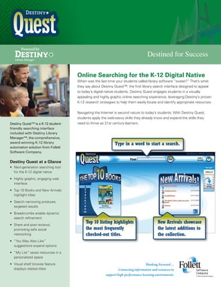 Powered by

Destined for Success
Online Searching for the K-12 Digital Native
When was the last time your students called library software “sweet?” That’s what
they say about Destiny Quest™, the first library search interface designed to appeal
to today’s digital native students. Destiny Quest engages students in a visually
appealing and highly graphic online searching experience, leveraging Destiny’s proven
K-12 research strategies to help them easily locate and identify appropriate resources.

Destiny Quest™ is a K-12 studentfriendly searching interface
included with Destiny Library
Manager™, the comprehensive,
award-winning K-12 library
automation solution from Follett
Software Company.

Navigating the Internet is second nature to today’s students. With Destiny Quest,
students apply the web-savvy skills they already know and expand the skills they
need to thrive as 21st century learners.

Type in a word to start a search.

Destiny Quest at a Glance
•	 Next-generation searching tool
for the K-12 digital native
•	 Highly graphic, engaging web
interface
•	 Top 10 Books and New Arrivals
highlight titles
•	 Search narrowing produces
targeted results
•	 Breadcrumbs enable dynamic
search refinement
•	 Share and post reviews,
promoting safe social
networking
•	 “You May Also Like”
suggestions expand options
•	 “My List” saves resources in a
personalized space
•	 Visual shelf browse feature
displays related titles

Top 10 listing highlights
the most frequently
checked-out titles.

New Arrivals showcase
the latest additions to
the collection.

 