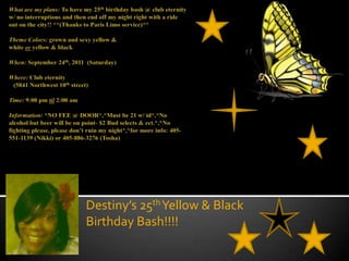 What are my plans: To have my 25th birthday bash @ club eternity w/ no interruptions and then end off my night right with a ride out on the city!! **(Thanks to Paris Limo service)**Theme Colors: grown and sexy yellow & white or yellow & blackWhen: September 24th, 2011  (Saturday)Where: Club eternity	   (5841 Northwest 10th street)Time: 9:00 pm til 2:00 amInformation: *NO FEE @ DOOR*,*Must be 21 w/ id*,*No alcohol but beer will be on point- $2 Bud selects & ect.*,*No fighting please, please don’t ruin my night*,*for more info: 405-551-1139 (Nikki) or 405-886-3276 (Tosha) Destiny’s 25th Yellow & Black Birthday Bash!!!! 