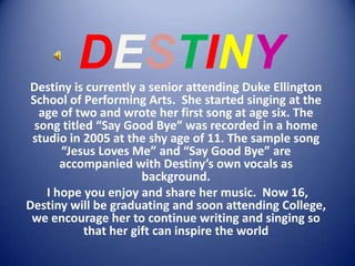 DESTINY Destiny is currently a senior attending Duke Ellington School of Performing Arts.  She started singing at the age of two and wrote her first song at age six. The song titled “Say Good Bye” was recorded in a home studio in 2005 at the shy age of 11. The sample song “Jesus Loves Me” and “Say Good Bye” are accompanied with Destiny’s own vocals as background.  I hope you enjoy and share her music.  Now 16, Destiny will be graduating and soon attending College, we encourage her to continue writing and singing so that her gift can inspire the world 