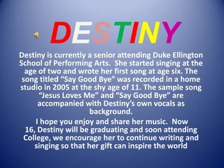 DESTINY Destiny is currently a senior attending Duke Ellington School of Performing Arts.  She started singing at the age of two and wrote her first song at age six. The song titled “Say Good Bye” was recorded in a home studio in 2005 at the shy age of 11. The sample song “Jesus Loves Me” and “Say Good Bye” are accompanied with Destiny’s own vocals as background.  I hope you enjoy and share her music.  Now 16, Destiny will be graduating and soon attending College, we encourage her to continue writing and singing so that her gift can inspire the world 