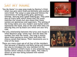Say my name‘Say My Name’ is a pop song made by Destiny’s Child when two girls were fired and Michelle and another were hired. The song is a pop song and follows the conventions of having pretty girls, glamorous settings, dancing and a good looking guy. They pose also on every beat which shows that the music matches the visuals but also shows that these women are glamorous and superstars. The setting of the living rooms are very modern and stylish which represents the band. Also at the end when they are dancing they are by black cars which are also very cool. The only relationship between the lyrics and visuals is when Beyonce sings ‘times two’ and she does the number two with her hands. The song is mainly about them posing on every beat and when the chorus comes they dance. Their movements are in time of the beat. There are many close ups of all four of the members. One because of Beyonce and Kelly being well known but also to introduce the new members of the group. Destiny’s Child’s music is very empowering to women which reflects in their video. This video is shown as one man being isolated with women dominating.