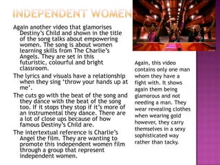 Independent womenAgain another video that glamorises Destiny’s Child and shown in the title of the song talks about empowering women. The song is about women learning skills from The Charlie’s Angels. They are set in this futuristic, colourful and bright classroom. The lyrics and visuals have a relationship when they sing ‘throw your hands up at me’. The cuts go with the beat of the song and they dance with the beat of the song too. If it stops they stop if it’s more of an instrumental they dance. There are a lot of close ups because of how famous Destiny’s Child are.The intertextual reference is Charlie’s Angel the film. They are wanting to promote this independent women film through a group that represent independent women. Again, this video contains only one man whom they have a fight with. It shows again them being glamorous and not needing a man. They wear revealing clothes when wearing gold however, they carry themselves in a sexy sophisticated way rather than tacky. 