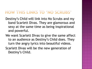 How this links to ‘No Scrubs’Destiny’s Child will link into No Scrubs and my band Scarlett Divas. They are glamorous and sexy at the same time as being inspirational and powerful.We want Scarlett Divas to give the same affect to an audience as Destiny’s Child does. They turn the angry lyrics into beautiful videos. Scarlett Divas will be the new generation of Destiny’s Child. 