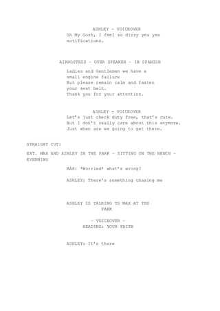 ASHLEY - VOICEOVER
Oh My Gosh, I feel so dizzy yea yea
notifications.
AIRHOSTESS – OVER SPEAKER – IN SPANISH
Ladies and Gentlemen we have a
small engine failure
But please remain calm and fasten
your seat belt.
Thank you for your attention.
ASHLEY - VOICEOVER
Let’s just check duty free, that’s cute.
But I don’t really care about this anymore.
Just when are we going to get there.
STRAIGHT CUT:
EXT. MAX AND ASHLEY IN THE PARK – SITTING ON THE BENCH –
EVENNING
MAX: *Worried* what’s wrong?
ASHLEY: There’s something chasing me
ASHLEY IS TALKING TO MAX AT THE
PARK
– VOICEOVER –
HEADING: YOUR FAITH
ASHLEY: It’s there
 