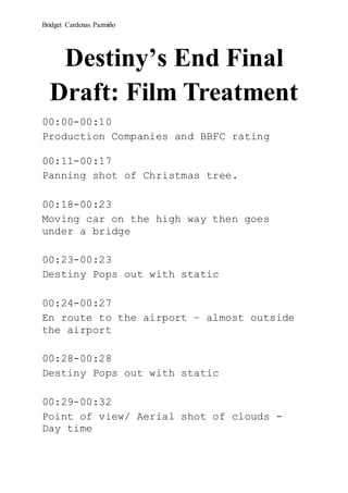 Bridget Cardenas Pazmiño
Destiny’s End Final
Draft: Film Treatment
00:00-00:10
Production Companies and BBFC rating
00:11-00:17
Panning shot of Christmas tree.
00:18-00:23
Moving car on the high way then goes
under a bridge
00:23-00:23
Destiny Pops out with static
00:24-00:27
En route to the airport – almost outside
the airport
00:28-00:28
Destiny Pops out with static
00:29-00:32
Point of view/ Aerial shot of clouds -
Day time
 