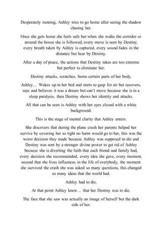 Desperately running, Ashley tries to go home after seeing the shadow
chasing her.
Once she gets home she feels safe but when she walks the corridor or
around the house she is followed, every move is seen by Destiny,
every breath taken by Ashley is captured, every sound fades in the
distance but hear by Destiny.
After a day of peace, the actions that Destiny takes are too extreme
but perfect to eliminate her.
Destiny attacks, scratches, burns certain parts of her body.
Ashley… Wakes up in her bed and starts to gasp for air but recovers,
says and believes it was a dream but can’t move because she is in a
sleep paralysis, then Destiny shows her identity and attacks.
All that can be seen is Ashley with her eyes closed with a white
background.
This is the stage of mental clarity that Ashley enters.
She discovers that during the plane crash her parents helped her
survive by covering her so tight no harm would go to her, this was the
worst decision they made because Ashley was supposed to die and
Destiny was sent by a stronger divine power to get rid of Ashley
because she is diverting the faith that each friend and family had,
every decision she recommended, every idea she gave, every moment,
second that she lives influences in the life of everybody, the moment
she survived the crash she was asked so many questions, this changed
so many ideas that the world had.
Ashley had to die.
At that point Ashley knew… that her Destiny was to die.
The face that she saw was actually an image of herself but the dark
side of her.
 