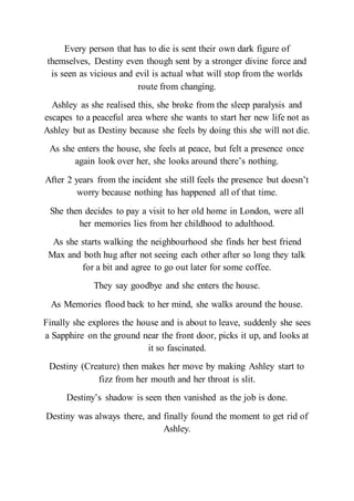 Every person that has to die is sent their own dark figure of
themselves, Destiny even though sent by a stronger divine force and
is seen as vicious and evil is actual what will stop from the worlds
route from changing.
Ashley as she realised this, she broke from the sleep paralysis and
escapes to a peaceful area where she wants to start her new life not as
Ashley but as Destiny because she feels by doing this she will not die.
As she enters the house, she feels at peace, but felt a presence once
again look over her, she looks around there’s nothing.
After 2 years from the incident she still feels the presence but doesn’t
worry because nothing has happened all of that time.
She then decides to pay a visit to her old home in London, were all
her memories lies from her childhood to adulthood.
As she starts walking the neighbourhood she finds her best friend
Max and both hug after not seeing each other after so long they talk
for a bit and agree to go out later for some coffee.
They say goodbye and she enters the house.
As Memories flood back to her mind, she walks around the house.
Finally she explores the house and is about to leave, suddenly she sees
a Sapphire on the ground near the front door, picks it up, and looks at
it so fascinated.
Destiny (Creature) then makes her move by making Ashley start to
fizz from her mouth and her throat is slit.
Destiny’s shadow is seen then vanished as the job is done.
Destiny was always there, and finally found the moment to get rid of
Ashley.
 