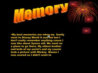 Memory My best memories are when my  family went to Disney World it was fun but I don’t really remember anything cause I was like about 5years old. We went on a plane to go there. My oldest brother and both of my uncle’s and my cousin took a picture with Mickey  Mouse I was scared so I didn’t want to  