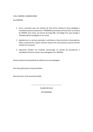À Dra. XXXXXXX– OAB/MG XXXXX
Rua XXXXXXX
1. Serve a presente para, por motivos de foro íntimo, destituí-lo como advogado e
mandatáriojudicial noprocesson.º XXXXXXXX,promovidonaXªVara Cível na comarca
de XXXXXX, bem como, nos termos do artigo 682, I do Código Civil, para revogar o
mandato judicial outorgado em seu nome.
2. Agradecemos os serviços prestados e solicitamos a Vossa Senhoria à devolução de
todos os documentos, pastas e demais arquivos de nosso processo que por ventura
estejam em sua posse.
3. Esperamos também sua imediata comunicação no sentido de providenciar o
substabelecimento às nossas novas advogadas, Dra. XXXXXXX
Outrosesclarecimentospoderãoserobtidoscom nossaadvogada.
Semmais,grata pelosserviçosprestados.
BeloHorizonte,21 de setembrode 2015.
____________________________________
FULADO DA SILVA
CPF XXXXXXXX