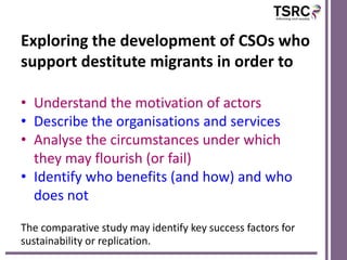 Exploring the development of CSOs who
support destitute migrants in order to

• Understand the motivation of actors
• Describe the organisations and services
• Analyse the circumstances under which
  they may flourish (or fail)
• Identify who benefits (and how) and who
  does not

The comparative study may identify key success factors for
sustainability or replication.
 