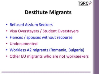 Destitute Migrants
•   Refused Asylum Seekers
•   Visa Overstayers / Student Overstayers
•   Fiances / spouses without recourse
•   Undocumented
•   Workless A2 migrants (Romania, Bulgaria)
•   Other EU migrants who are not workseekers
 