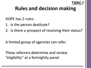Rules and decision making
HOPE has 2 rules:
1. Is the person destitute?
2. Is there a prospect of resolving their status?

A limited group of agencies can refer.

These referrers determine and review
“eligibility” at a fortnightly panel.
 