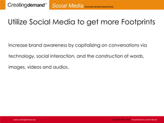 Utilize Social Media to get more Footprints
Increase brand awareness by capitalizing on conversations via
technology, social interaction, and the construction of words,
images, videos and audios.
www.creatingdemand.org Copyright 2013-2014 Presentation by: Sachin Bansal
Social Media Increase brand awareness
 