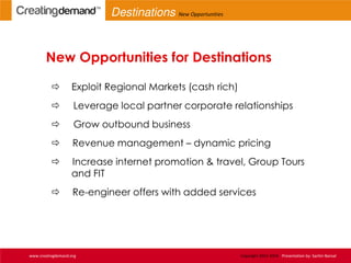 New Opportunities for Destinations
 Exploit Regional Markets (cash rich)
 Leverage local partner corporate relationships
 Grow outbound business
 Revenue management – dynamic pricing
 Increase internet promotion & travel, Group Tours
and FIT
 Re-engineer offers with added services
www.creatingdemand.org Copyright 2013-2014 Presentation by: Sachin Bansal
Destinations New Opportunities
 