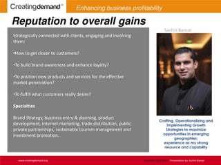 Reputation to overall gains
www.creatingdemand.org Copyright 2013-2014 Presentation by: Sachin Bansal
Strategically connected with clients, engaging and involving
them:
•How to get closer to customers?
•To build brand awareness and enhance loyalty?
•To position new products and services for the effective
market penetration?
•To fulfill what customers really desire?
Specialties
Brand Strategy, business entry & planning, product
development, internet marketing, trade distribution, public
private partnerships, sustainable tourism management and
investment promotion.
Crafting, Operationalizing and
Implementing Growth
Strategies to maximize
opportunities in emerging
geographies;
experience as my strong
resource and capability
Sachin Bansal
Enhancing business profitability
 