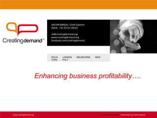 SACHIN BANSAL- Chief Explorer
INDIA : +91 97111 90192
sb@creatingdemand.org
www.creatingdemand.org
facebook.com/creatingdemand
DELHI LONDON MELBOURNE NEW
YORK ITALY
www.creatingdemand.org
Enhancing business profitability….
Copyright 2013-2014 Presentation by: Sachin Bansal
 