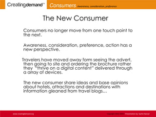 The New Consumer
Consumers no longer move from one touch point to
the next.
Awareness, consideration, preference, action has a
new perspective.
Travelers have moved away form seeing the advert,
then going to site and ordering the brochure rather
they “thrive on a digital content” delivered through
a array of devices.
The new consumer share ideas and base opinions
about hotels, attractions and destinations with
information gleaned from travel blogs…
www.creatingdemand.org Copyright 2013-2014 Presentation by: Sachin Bansal
Consumers Awareness, consideration, preference
 