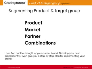 Segmenting Product & target group
Product
Market
Partner
Combinations
I can find out the strength of your current brand. Develop your new
brand identity. Even give you a step-by-step plan for implementing your
brand.
www.creatingdemand.org Copyright 2013-2014 Presentation by: Sachin Bansal
Product & target group Segmentation
 