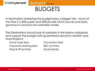 BUDGETS
In Destination Marketing the budget plays a bigger role. Much of
the time it is 50% public and 50% private which sounds and looks
good but in actual is not workable model.
The Destinations should look at variables in the below categories
and support the budget with guaranteed demand creation and
incentivized it.
Travel Trade S&M Convention S&M
Corporate Meeting S&M B2C activities
Press & PR actvities Social Media
www.creatingdemand.org Copyright 2013-2014 Presentation by: Sachin Bansal
BUDGETS Brand Value
 