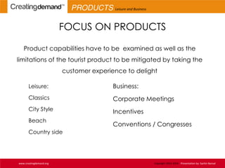 FOCUS ON PRODUCTS
Product capabilities have to be examined as well as the
limitations of the tourist product to be mitigated by taking the
customer experience to delight
Leisure:
Classics
City Style
Beach
Country side
Business:
Corporate Meetings
Incentives
Conventions / Congresses
www.creatingdemand.org Copyright 2013-2014 Presentation by: Sachin Bansal
PRODUCTS Leisure and Business
 