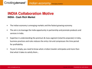 • The Indian economy is emerging markets and the fastest growing economy.
• The aim is to leverage the India opportunity in partnership and promote products and
services in India.
• Expertise in understanding the premium & mass segment (retail & corporate) in India,
business practices and rules reduces the entry risk and compresses the time period
for profitability.
• To put it simply, you need to know what a Indian traveler anticipates and more than
that what it takes to satisfy them…
INDIA Collaboration Motive
INDIA - Cash Rich Market
www.creatingdemand.org Copyright 2013-2014 Presentation by: Sachin Bansal
Indian economy Emerging markets
 