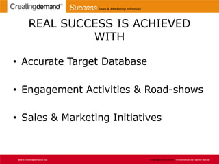 REAL SUCCESS IS ACHIEVED
WITH
• Accurate Target Database
• Engagement Activities & Road-shows
• Sales & Marketing Initiatives
www.creatingdemand.org Copyright 2013-2014 Presentation by: Sachin Bansal
Success Sales & Marketing Initiatives
 