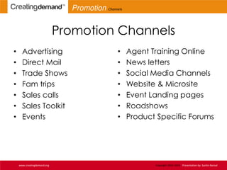 Promotion Channels
• Advertising
• Direct Mail
• Trade Shows
• Fam trips
• Sales calls
• Sales Toolkit
• Events
• Agent Training Online
• News letters
• Social Media Channels
• Website & Microsite
• Event Landing pages
• Roadshows
• Product Specific Forums
www.creatingdemand.org Copyright 2013-2014 Presentation by: Sachin Bansal
Promotion Channels
 