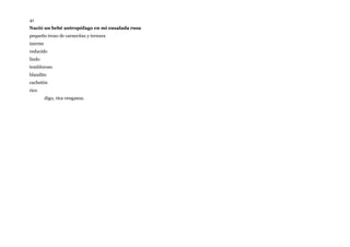 41
Nació un bebé antropófago en mi ensalada rusa
pequeño trozo de carnecitas y ternura
inerme
reducido
lindo
tembloroso
blandito
cachetón
rico
digo, rica venganza.
 