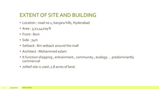 EXTENT OF SITE AND BUILDING
• Location : road no 1, banjara hills, Hyderabad
• Area : 3,12,442sq ft
• Front : 82m
• Side : 74m
• Setback : 8m setback around the mall
• Architect : Mohammed aslam
• It function shopping , entrainment , community , ecology … predominantly
commercial
• 70%of site is used ,1.8 acres of land.
2 9/23/2020 Add a footer
 