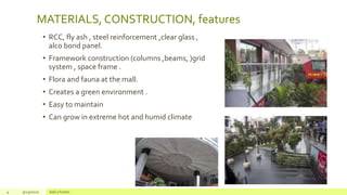 MATERIALS, CONSTRUCTION, features
• RCC, fly ash , steel reinforcement ,clear glass ,
alco bond panel.
• Framework construction (columns ,beams, )grid
system , space frame .
• Flora and fauna at the mall.
• Creates a green environment .
• Easy to maintain
• Can grow in extreme hot and humid climate
4 9/23/2020 Add a footer
 