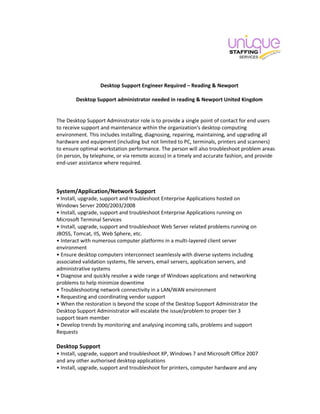 Desktop Support Engineer Required – Reading & Newport
Desktop Support administrator needed in reading & Newport United Kingdom
The Desktop Support Administrator role is to provide a single point of contact for end users
to receive support and maintenance within the organization's desktop computing
environment. This includes installing, diagnosing, repairing, maintaining, and upgrading all
hardware and equipment (including but not limited to PC, terminals, printers and scanners)
to ensure optimal workstation performance. The person will also troubleshoot problem areas
(in person, by telephone, or via remote access) in a timely and accurate fashion, and provide
end-user assistance where required.
System/Application/Network Support
• Install, upgrade, support and troubleshoot Enterprise Applications hosted on
Windows Server 2000/2003/2008
• Install, upgrade, support and troubleshoot Enterprise Applications running on
Microsoft Terminal Services
• Install, upgrade, support and troubleshoot Web Server related problems running on
JBOSS, Tomcat, IIS, Web Sphere, etc.
• Interact with numerous computer platforms in a multi-layered client server
environment
• Ensure desktop computers interconnect seamlessly with diverse systems including
associated validation systems, file servers, email servers, application servers, and
administrative systems
• Diagnose and quickly resolve a wide range of Windows applications and networking
problems to help minimize downtime
• Troubleshooting network connectivity in a LAN/WAN environment
• Requesting and coordinating vendor support
• When the restoration is beyond the scope of the Desktop Support Administrator the
Desktop Support Administrator will escalate the issue/problem to proper tier 3
support team member
• Develop trends by monitoring and analysing incoming calls, problems and support
Requests
Desktop Support
• Install, upgrade, support and troubleshoot XP, Windows 7 and Microsoft Office 2007
and any other authorised desktop applications
• Install, upgrade, support and troubleshoot for printers, computer hardware and any
 