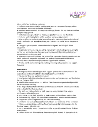 other authorised peripheral equipment
• Performs general preventative maintenance tasks on computers, laptops, printers
and any other authorised peripheral equipment
• Performs remedial repairs on computers, laptops, printers and any other authorised
peripheral equipment
• Customize desktop hardware to meet user specifications and site standards
• Performs work in compliance within specified warranty requirements
• Returns defective equipment/parts to maintenance inventory, documents customer
repairs, maintains and restocks assigned parts inventory to insure proper spare parts
levels
• Safely package equipment for branches and arrange for the transport of the
equipment
• Responsible for monitoring, operating, managing, troubleshooting and restoring to
service any terminal service client, personal computers (PC) or notebooks that has
authorized access to the network
• When the restoration is beyond the scope of the computers, laptops, printers and any
other authorised peripheral equipment the Desktop Support Administrator will
escalate the issue/problem to proper tier 3 support team member
• Develop trends by monitoring and analysing incoming calls, problems and support
Requests
Operational
• Dealing with hardware and application support queries and issues reported to the
support desk and escalated to the Desktop Support Administrator
• Provide user data and application recovery
• Email account administration, i.e., account creation and management and distribution
lists on Exchange 2007
• User account administration, i.e., account creation and management and password
resets on Active Directory
• Use diagnostic tools to troubleshoot problems associated with network connectivity,
and workstation hardware/software
• Use tools and methodologies to load, copy and customize operating system
configurations for deployment
• Responsible for the daily switching of backup tapes at the different backup sites
• Provides backup support and assistance to the Network Administrator as needed
• Responsible for tracking hardware and software inventory
• Familiarize end users on basic software, hardware and peripheral device operation
• Take ownership and responsibility of queries, issues and problems assigned to the
Desktop Support Administrator
• Works with vendor support contacts to resolve technical issues within the desktop
environment
• Escalate issues and involve experts wherever required in order to resolve issues as
 