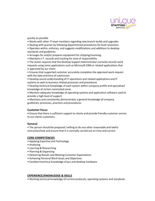 quickly as possible
• Works with other IT team members regarding new branch builds and upgrades
• Dealing with queries by following departmental procedures for fault resolution
• Operates within, enforces, and suggests modifications and additions to desktop
standards and guidelines
• Arranges for and/or prepares equipment for shipping/receiving
• Maintains I.T. records and tracking for area of responsibility
• The duties requires that the Desktop Support Administrator correctly records work
requests using some applications such as Microsoft CRM or related applications that
is approved by our client.
• Ensures that supported customer accurately completes the approved work request
with the date and time of submission
• Develop sound understanding of IT operations and related applications and IT
systems as well as business related processes and procedures
• Develop technical knowledge of each system within company profile and specialised
knowledge of certain nominated areas
• Maintain adequate knowledge of operating systems and application software used to
provide a high level of support
• Maintains and consistently demonstrates a general knowledge of company
guidelines, processes, practices and procedures
Customer Focus
• Ensure that there is sufficient support to clients and provide friendly customer service
to our clients customers.
General
• The person should be prepared / willing to do any other reasonable and lawful
instruction/task and ensure that it is normally carried out on time and correct.
CORE COMPETENCIES
• Applying Expertise and Technology
• Analysing
• Learning & Researching
• Planning & Organising
• Delivering Results and Meeting Customer Expectations
• Achieving Personal Work Goals and Objectives
• Excellent technical knowledge of pcs and desktop hardware.
EXPERIENCE/KNOWLEDGE & SKILLS
• Working technical knowledge of current protocols, operating systems and standards.
 