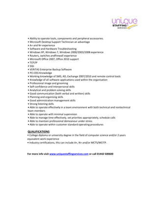 • Ability to operate tools, components and peripheral accessories.
• Microsoft Desktop Support Technician an advantage
• A+ and N+ experience
• Software and Hardware Troubleshooting
• Windows XP, Windows 7, Windows 2000/2003/2008 experience
• Routers, switches andfirewall experience
• Microsoft Office 2007, Office 2010 support
• TCP/IP
• SQL
• VERITAS Enterprise Backup Software
• PCI-DSS Knowledge
• Working knowledge of SMS, AD, Exchange 2007/2010 and remote control tools
• Knowledge of all software applications used within the organisation
• Professional image and grooming
• Self-confidence and interpersonal skills
• Analytical and problem solving skills
• Good communication (both verbal and written) skills
• Planning and organising skills
• Good administration management skills
• Strong listening skills
• Able to operate effectively in a team environment with both technical and nontechnical
team members
• Able to operate with minimal supervision
• Able to manage time effectively, set priorities appropriately, schedule calls
• Able to maintain professional demeanour under stress
• Able to operate within customer standard operating procedures
QUALIFICATIONS
• College diploma or university degree in the field of computer science and/or 2 years
equivalent work experience
• Industry certifications, this can include A+, N+ and/or MCTS/MCITP.
For more info visit www.uniquestaffingservices.com or call 01442 500600
 