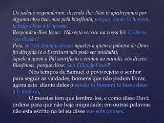 Os judeus responderam, dizendo-lhe: Não te apedrejamos por
alguma obra boa, mas pela blasfêmia, porque, sendo tu homem,
te fazes Deus a ti mesmo.
Respondeu-lhes Jesus: Não está escrito na vossa lei: Eu disse:
sois deuses?
Pois, se a lei chamou deuses àqueles a quem a palavra de Deus
foi dirigida (e a Escritura não pode ser anulada),
àquele a quem o Pai santificou e enviou ao mundo, vós dizeis:
Blasfemas, porque disse: Sou Filho de Deus?
Nos tempos de Samuel o povo rejeita o senhor
para seguir as vaidades, homens que não podem livrar,
agora esta diante deles o sendo tu homem te fazes deus
a ti mesmo,
O messias tem que lembra-los, e como disse Davi;
ordena para que não haja iniquidade; em outras palavras
não esta escrito na lei eu disse vos sois deuses.
 