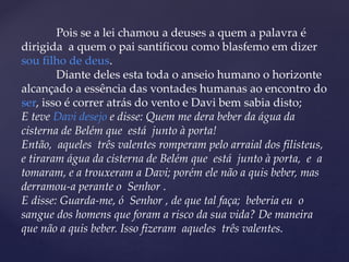 Pois se a lei chamou a deuses a quem a palavra é
dirigida a quem o pai santificou como blasfemo em dizer
sou filho de deus.
Diante deles esta toda o anseio humano o horizonte
alcançado a essência das vontades humanas ao encontro do
ser, isso é correr atrás do vento e Davi bem sabia disto;
E teve Davi desejo e disse: Quem me dera beber da água da
cisterna de Belém que está junto à porta!
Então, aqueles três valentes romperam pelo arraial dos filisteus,
e tiraram água da cisterna de Belém que está junto à porta, e a
tomaram, e a trouxeram a Davi; porém ele não a quis beber, mas
derramou-a perante o Senhor .
E disse: Guarda-me, ó Senhor , de que tal faça; beberia eu o
sangue dos homens que foram a risco da sua vida? De maneira
que não a quis beber. Isso fizeram aqueles três valentes.
 