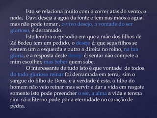 Isto se relaciona muito com o correr atas do vento, o
nada, Davi deseja a agua da fonte e tem nas mãos a agua
mas não pode tomar , o vivo desejo, a vontade do ser
glorioso, é derramado.
Isto lembra o episodio em que a mãe dos filhos de
Zé Bedeu tem um pedido, o desejo é; que seus filhos se
sentem um a esquerda e outro a direita no reino, na tua
gloria, e a resposta deste desejo é; sentar não compete a
mim escolher, mas beber quem sabe.
O interessante de tudo isto é que vontade de todos,
do todo glorioso reinar foi derramada em terra, sim o
sangue do filho de Deus, e a verdade é esta, o filho do
homem não veio reinar mas servir e dar a vida em resgate
somente isto pode preencher o ser, a alma a vida e terena
sim só o Eterno pode por a eternidade no coração de
pedra.
 
