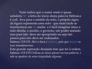 Tudo indica que o maior anelo é quase
satisfeito ‫יאה‬ a letra do inicio desta palavra Hebraica
é yod, leva para o sentido da mão, o próprio signo
da figura representa uma mão ‫י‬ que mais tarde se
transformou em ‫יאה‬ anelar e é fácil imaginar nisso a
mão direita, o auxilio, o governo, um poder anelado
mas para isto deve ser apropriado ou seja tais
passos para isto deve ser ordenados.
Salmos 119:131 Abri a boca e respirei, pois que desejei os
teus mandamentos.
Esta grande aspiração desejada tem que ter à ordem.
Salmos 119:133 Ordena os meus passos na tua palavra, e
não se apodere de mim iniquidade alguma.
 
