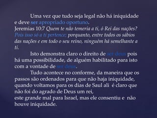 Uma vez que tudo seja legal não há iniquidade
e deve ser apropriado oportuno.
Jeremias 10:7 Quem te não temeria a ti, ó Rei das nações?
Pois isso só a ti pertence; porquanto, entre todos os sábios
das nações e em todo o seu reino, ninguém há semelhante a
ti.
Isto demonstra claro o direito de ser deus pois
há uma possibilidade, de alguém habilitado para isto
com a vontade de ser deus.
Tudo acontece no conforme, da maneira que os
passos são ordenados para que não haja iniquidade,
quando voltamos para os dias de Saul ali é claro que
não foi do agrado de Deus um rei,
este grande mal para Israel, mas ele consentiu e não
houve iniquidade.
 