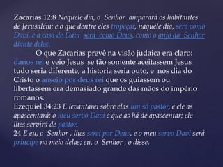 Zacarias 12:8 Naquele dia, o Senhor amparará os habitantes
de Jerusalém; e o que dentre eles tropeçar, naquele dia, será como
Davi, e a casa de Davi será como Deus, como o anjo do Senhor
diante deles.
O que Zacarias prevê na visão judaica era claro:
danos rei e veio Jesus se tão somente aceitassem Jesus
tudo seria diferente, a historia seria outo, e nos dia do
Cristo o anseio por deus rei que os guiassem ou
libertassem era demasiado grande das mãos do império
romanos.
Ezequiel 34:23 E levantarei sobre elas um só pastor, e ele as
apascentará; o meu servo Davi é que as há de apascentar; ele
lhes servirá de pastor.
24 E eu, o Senhor , lhes serei por Deus, e o meu servo Davi será
príncipe no meio delas; eu, o Senhor , o disse.
 
