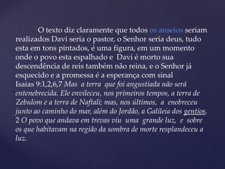 O texto diz claramente que todos os anseios seriam
realizados Davi seria o pastor, o Senhor seria deus, tudo
esta em tons pintados, é uma figura, em um momento
onde o povo esta espalhado e Davi é morto sua
descendência de reis também não reina, e o Senhor já
esquecido e a promessa é a esperança com sinal
Isaias 9:1,2,6,7 Mas a terra que foi angustiada não será
entenebrecida. Ele envileceu, nos primeiros tempos, a terra de
Zebulom e a terra de Naftali; mas, nos últimos, a enobreceu
junto ao caminho do mar, além do Jordão, a Galileia dos gentios.
2 O povo que andava em trevas viu uma grande luz, e sobre
os que habitavam na região da sombra de morte resplandeceu a
luz.
 