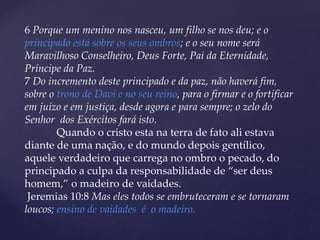 6 Porque um menino nos nasceu, um filho se nos deu; e o
principado está sobre os seus ombros; e o seu nome será
Maravilhoso Conselheiro, Deus Forte, Pai da Eternidade,
Príncipe da Paz.
7 Do incremento deste principado e da paz, não haverá fim,
sobre o trono de Davi e no seu reino, para o firmar e o fortificar
em juízo e em justiça, desde agora e para sempre; o zelo do
Senhor dos Exércitos fará isto.
Quando o cristo esta na terra de fato ali estava
diante de uma nação, e do mundo depois gentílico,
aquele verdadeiro que carrega no ombro o pecado, do
principado a culpa da responsabilidade de “ser deus
homem,” o madeiro de vaidades.
Jeremias 10:8 Mas eles todos se embruteceram e se tornaram
loucos; ensino de vaidades é o madeiro.
 