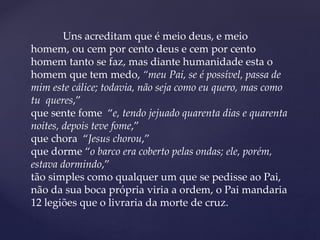 Uns acreditam que é meio deus, e meio
homem, ou cem por cento deus e cem por cento
homem tanto se faz, mas diante humanidade esta o
homem que tem medo, “meu Pai, se é possível, passa de
mim este cálice; todavia, não seja como eu quero, mas como
tu queres,”
que sente fome “e, tendo jejuado quarenta dias e quarenta
noites, depois teve fome,”
que chora “Jesus chorou,”
que dorme “o barco era coberto pelas ondas; ele, porém,
estava dormindo,”
tão simples como qualquer um que se pedisse ao Pai,
não da sua boca própria viria a ordem, o Pai mandaria
12 legiões que o livraria da morte de cruz.
 