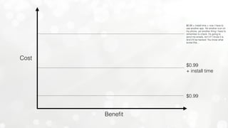 Beneﬁt
$0.99
$0.99
+ install time
$0.99 + install time + now I have to
use another app. Yet another icon on
my phone, yet another thing I have to
remember to check. It’s going to
send me emails, isn’t it? I know it is.
And it’ll be hacked. You know what
screw this…
Cost
 