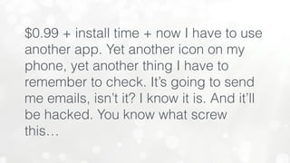 $0.99 + install time + now I have to use
another app. Yet another icon on my
phone, yet another thing I have to
remember to check. It’s going to send
me emails, isn’t it? I know it is. And it’ll
be hacked. You know what screw
this…
 