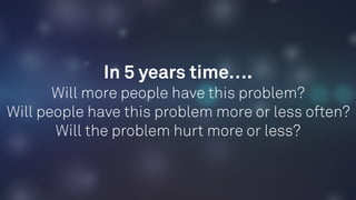In 5 years time…. 
Will more people have this problem? 
Will people have this problem more or less often?
Will the problem hurt more or less?
 